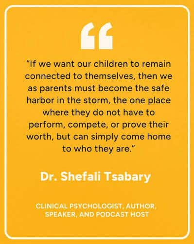 Quote: 'If we want our children to remain connected to themselves, then we as parents must become the safe harbor in the storm, the one place where they do not have to perform, compete, or prove their worth, but can simply come home to who they are.' — Dr. Shefali Tsabary, clinical psychologist, author, speaker, and podcast host.